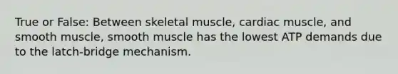 True or False: Between skeletal muscle, cardiac muscle, and smooth muscle, smooth muscle has the lowest ATP demands due to the latch-bridge mechanism.