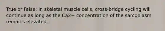 True or False: In skeletal muscle cells, cross-bridge cycling will continue as long as the Ca2+ concentration of the sarcoplasm remains elevated.