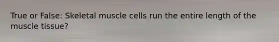 True or False: Skeletal muscle cells run the entire length of the muscle tissue?