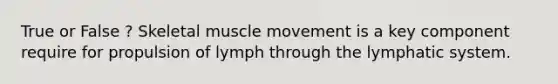 True or False ? Skeletal muscle movement is a key component require for propulsion of lymph through the lymphatic system.