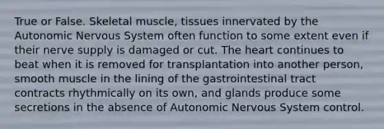 True or False. Skeletal muscle, tissues innervated by the Autonomic Nervous System often function to some extent even if their nerve supply is damaged or cut. The heart continues to beat when it is removed for transplantation into another person, smooth muscle in the lining of the gastrointestinal tract contracts rhythmically on its own, and glands produce some secretions in the absence of Autonomic Nervous System control.