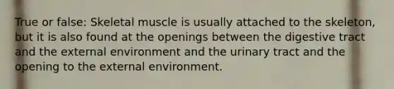 True or false: Skeletal muscle is usually attached to the skeleton, but it is also found at the openings between the digestive tract and <a href='https://www.questionai.com/knowledge/kpkoUX83Zl-the-external-environment' class='anchor-knowledge'>the external environment</a> and the urinary tract and the opening to the external environment.