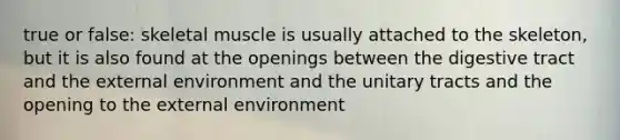 true or false: <a href='https://www.questionai.com/knowledge/klixZejDS2-skeletal-muscle' class='anchor-knowledge'>skeletal muscle</a> is usually attached to the skeleton, but it is also found at the openings between the digestive tract and <a href='https://www.questionai.com/knowledge/kpkoUX83Zl-the-external-environment' class='anchor-knowledge'>the external environment</a> and the unitary tracts and the opening to the external environment