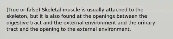 (True or false) Skeletal muscle is usually attached to the skeleton, but it is also found at the openings between the digestive tract and <a href='https://www.questionai.com/knowledge/kpkoUX83Zl-the-external-environment' class='anchor-knowledge'>the external environment</a> and the urinary tract and the opening to the external environment.