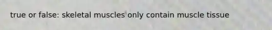 true or false: skeletal muscles only contain muscle tissue