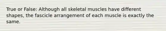 True or False: Although all skeletal muscles have different shapes, the fascicle arrangement of each muscle is exactly the same.