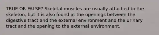 TRUE OR FALSE? Skeletal muscles are usually attached to the skeleton, but it is also found at the openings between the digestive tract and the external environment and the urinary tract and the opening to the external environment.