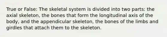 True or False: The skeletal system is divided into two parts: the axial skeleton, the bones that form the longitudinal axis of the body, and the appendicular skeleton, the bones of the limbs and girdles that attach them to the skeleton.