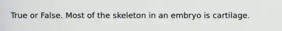 True or False. Most of the skeleton in an embryo is cartilage.