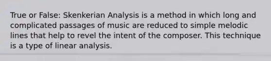 True or False: Skenkerian Analysis is a method in which long and complicated passages of music are reduced to simple melodic lines that help to revel the intent of the composer. This technique is a type of linear analysis.