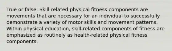 True or false: Skill-related physical fitness components are movements that are necessary for an individual to successfully demonstrate a variety of motor skills and movement patterns. Within physical education, skill-related components of fitness are emphasized as routinely as health-related physical fitness components.