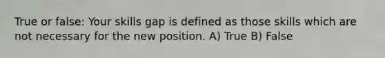 True or false: Your skills gap is defined as those skills which are not necessary for the new position. A) True B) False