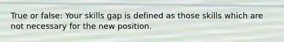 True or false: Your skills gap is defined as those skills which are not necessary for the new position.