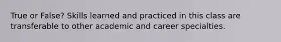 True or False? Skills learned and practiced in this class are transferable to other academic and career specialties.