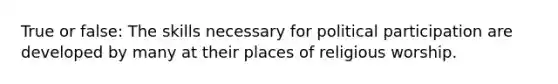True or false: The skills necessary for political participation are developed by many at their places of religious worship.