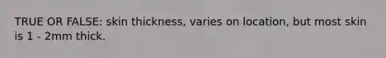 TRUE OR FALSE: skin thickness, varies on location, but most skin is 1 - 2mm thick.