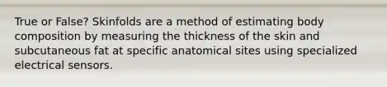 True or False? Skinfolds are a method of estimating body composition by measuring the thickness of the skin and subcutaneous fat at specific anatomical sites using specialized electrical sensors.