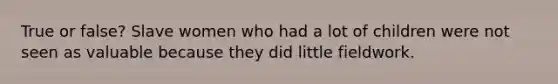 True or false? Slave women who had a lot of children were not seen as valuable because they did little fieldwork.