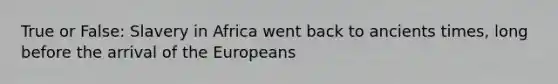 True or False: Slavery in Africa went back to ancients times, long before the arrival of the Europeans