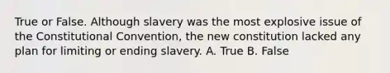 True or False. Although slavery was the most explosive issue of the Constitutional Convention, the new constitution lacked any plan for limiting or ending slavery. A. True B. False