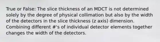 True or False: The slice thickness of an MDCT is not determined solely by the degree of physical collimation but also by the width of the detectors in the slice thickness (z axis) dimension. Combining different #'s of individual detector elements together changes the width of the detectors.