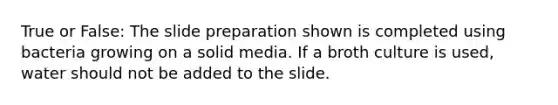 True or False: The slide preparation shown is completed using bacteria growing on a solid media. If a broth culture is used, water should not be added to the slide.