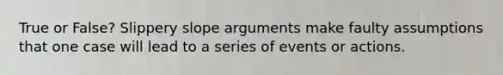 True or False? Slippery slope arguments make faulty assumptions that one case will lead to a series of events or actions.