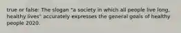 true or false: The slogan "a society in which all people live long, healthy lives" accurately expresses the general goals of healthy people 2020.