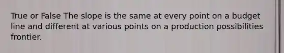 True or False The slope is the same at every point on a budget line and different at various points on a production possibilities frontier.