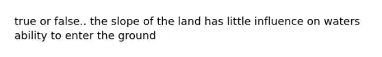 true or false.. the slope of the land has little influence on waters ability to enter the ground