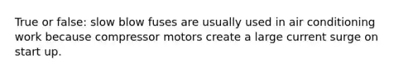 True or false: slow blow fuses are usually used in air conditioning work because compressor motors create a large current surge on start up.