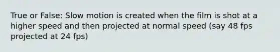 True or False: Slow motion is created when the film is shot at a higher speed and then projected at normal speed (say 48 fps projected at 24 fps)