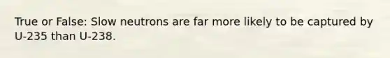 True or False: Slow neutrons are far more likely to be captured by U-235 than U-238.