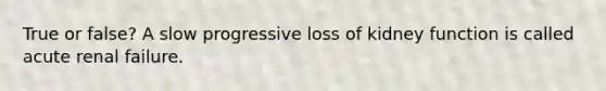 True or false? A slow progressive loss of kidney function is called acute renal failure.