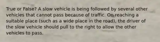 True or False? A slow vehicle is being followed by several other vehicles that cannot pass because of traffic. On reaching a suitable place (such as a wide place in the road), the driver of the slow vehicle should pull to the right to allow the other vehicles to pass.