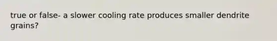 true or false- a slower cooling rate produces smaller dendrite grains?