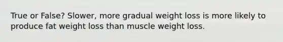 True or False? Slower, more gradual weight loss is more likely to produce fat weight loss than muscle weight loss.