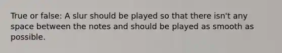 True or false: A slur should be played so that there isn't any space between the notes and should be played as smooth as possible.