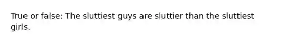 True or false: The sluttiest guys are sluttier than the sluttiest girls.