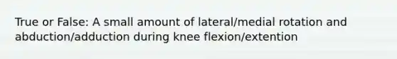 True or False: A small amount of lateral/medial rotation and abduction/adduction during knee flexion/extention