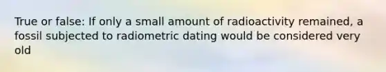 True or false: If only a small amount of radioactivity remained, a fossil subjected to radiometric dating would be considered very old