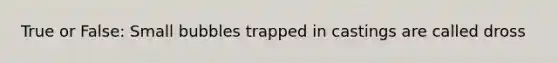 True or False: Small bubbles trapped in castings are called dross