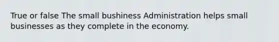 True or false The small bushiness Administration helps small businesses as they complete in the economy.