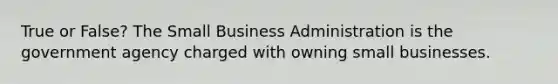 True or False? The Small Business Administration is the government agency charged with owning small businesses.