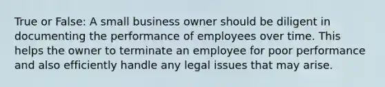 True or False: A small business owner should be diligent in documenting the performance of employees over time. This helps the owner to terminate an employee for poor performance and also efficiently handle any legal issues that may arise.