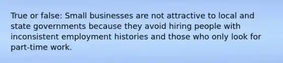 True or false: Small businesses are not attractive to local and state governments because they avoid hiring people with inconsistent employment histories and those who only look for part-time work.