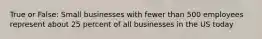 True or False: Small businesses with fewer than 500 employees represent about 25 percent of all businesses in the US today