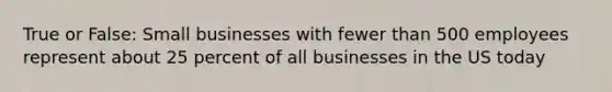 True or False: Small businesses with fewer than 500 employees represent about 25 percent of all businesses in the US today