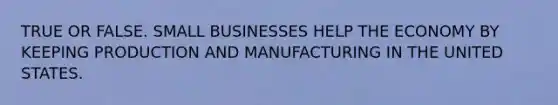 TRUE OR FALSE. SMALL BUSINESSES HELP THE ECONOMY BY KEEPING PRODUCTION AND MANUFACTURING IN THE UNITED STATES.