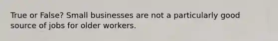 True or False? Small businesses are not a particularly good source of jobs for older workers.